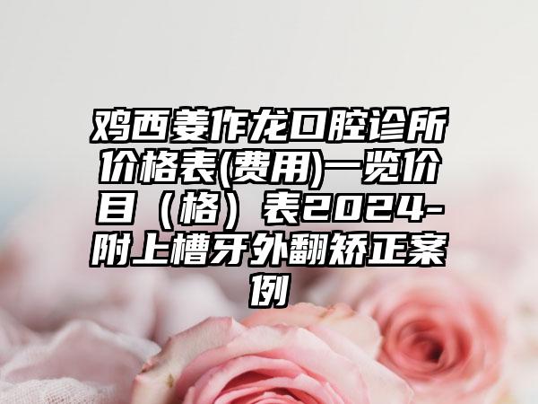 鸡西姜作龙口腔诊所价格表(费用)一览价目（格）表2024-附上槽牙外翻矫正案例