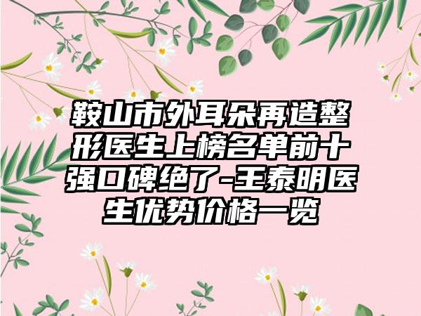 鞍山市外耳朵再造整形医生上榜名单前十强口碑绝了-王泰明医生优势价格一览