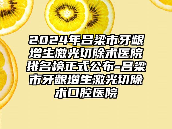 2024年吕梁市牙龈增生激光切除术医院排名榜正式公布-吕梁市牙龈增生激光切除术口腔医院