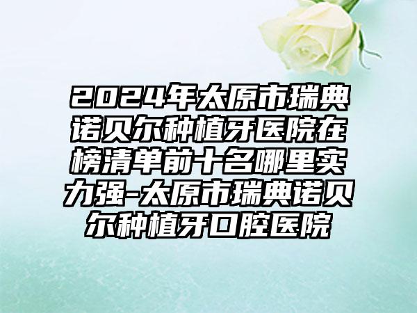 2024年太原市瑞典诺贝尔种植牙医院在榜清单前十名哪里实力强-太原市瑞典诺贝尔种植牙口腔医院