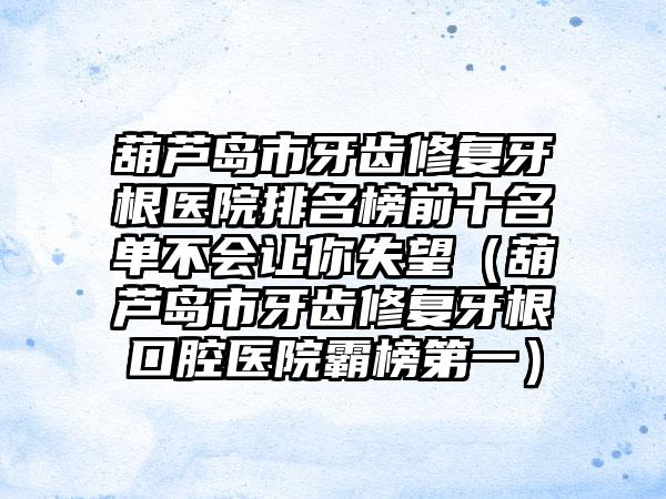 葫芦岛市牙齿修复牙根医院排名榜前十名单不会让你失望（葫芦岛市牙齿修复牙根口腔医院霸榜第一）