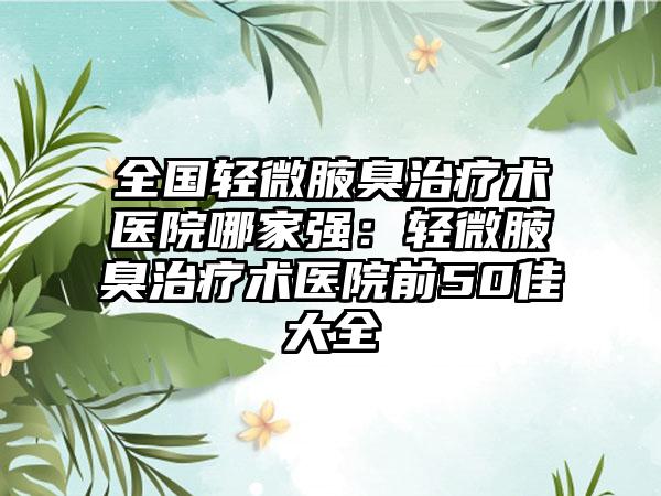 全国轻微腋臭治疗术医院哪家强：轻微腋臭治疗术医院前50佳大全