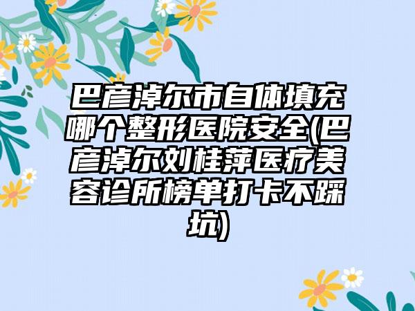 巴彦淖尔市自体填充哪个整形医院安全(巴彦淖尔刘桂萍医疗美容诊所榜单打卡不踩坑)