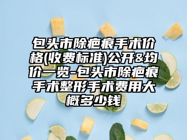 包头市除疤痕手术价格(收费标准)公开&均价一览-包头市除疤痕手术整形手术费用大概多少钱