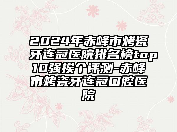 2024年赤峰市烤瓷牙连冠医院排名榜top10强挨个评测-赤峰市烤瓷牙连冠口腔医院