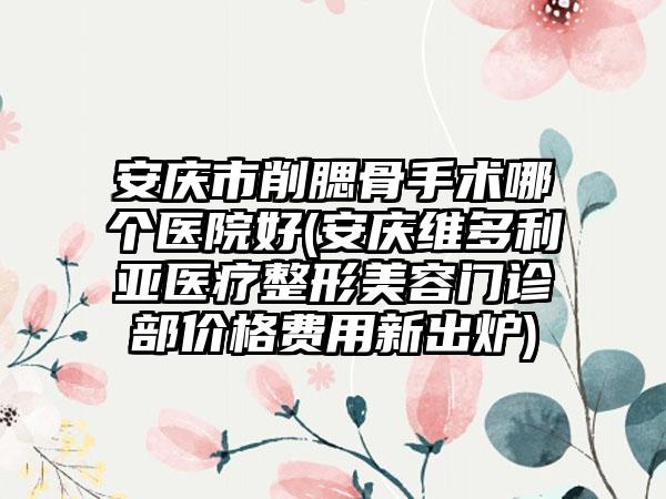 安庆市削腮骨手术哪个医院好(安庆维多利亚医疗整形美容门诊部价格费用新出炉)