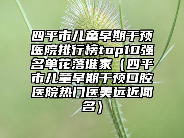 四平市儿童早期干预医院排行榜top10强名单花落谁家（四平市儿童早期干预口腔医院热门医美远近闻名）