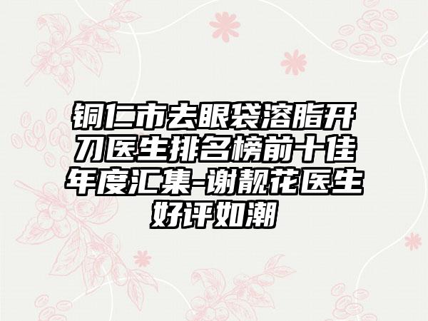 铜仁市去眼袋溶脂开刀医生排名榜前十佳年度汇集-谢靓花医生好评如潮