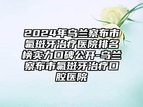 2024年乌兰察布市氟斑牙治疗医院排名榜实力口碑公开-乌兰察布市氟斑牙治疗口腔医院