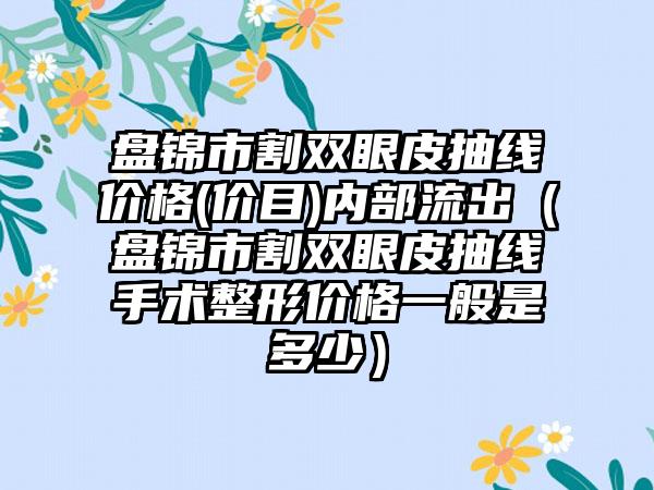 盘锦市割双眼皮抽线价格(价目)内部流出（盘锦市割双眼皮抽线手术整形价格一般是多少）