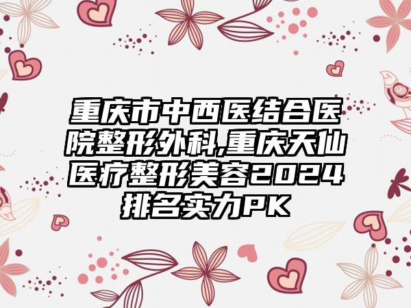 重庆市中西医结合医院整形外科,重庆天仙医疗整形美容2024排名实力PK