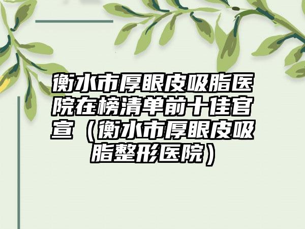 衡水市厚眼皮吸脂医院在榜清单前十佳官宣（衡水市厚眼皮吸脂整形医院）