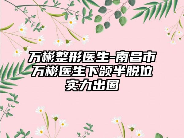 万彬整形医生-南昌市万彬医生下颌半脱位实力出圈