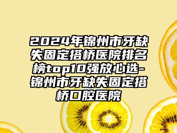 2024年锦州市牙缺失固定搭桥医院排名榜top10强放心选-锦州市牙缺失固定搭桥口腔医院