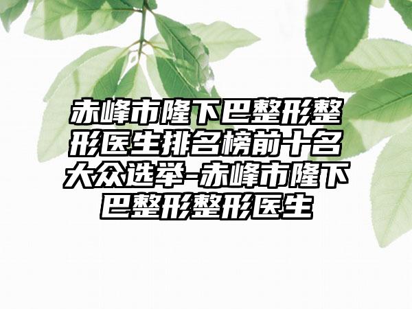 赤峰市隆下巴整形整形医生排名榜前十名大众选举-赤峰市隆下巴整形整形医生