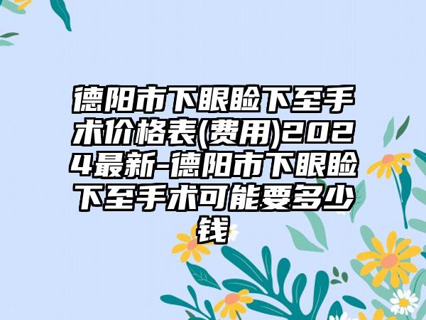 德阳市下眼睑下至手术价格表(费用)2024最新-德阳市下眼睑下至手术可能要多少钱