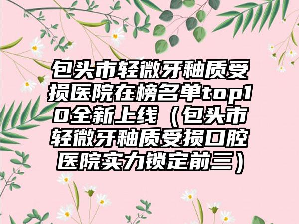 包头市轻微牙釉质受损医院在榜名单top10全新上线（包头市轻微牙釉质受损口腔医院实力锁定前三）