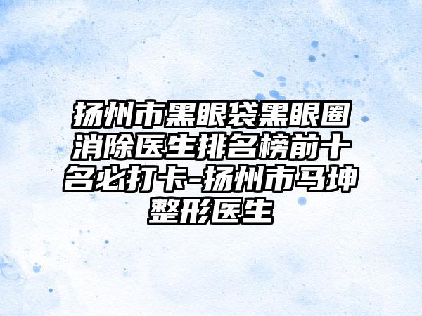 扬州市黑眼袋黑眼圈消除医生排名榜前十名必打卡-扬州市马坤整形医生