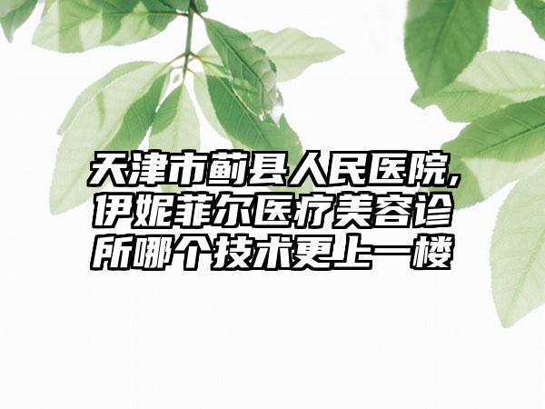 天津市蓟县人民医院,伊妮菲尔医疗美容诊所哪个技术更上一楼