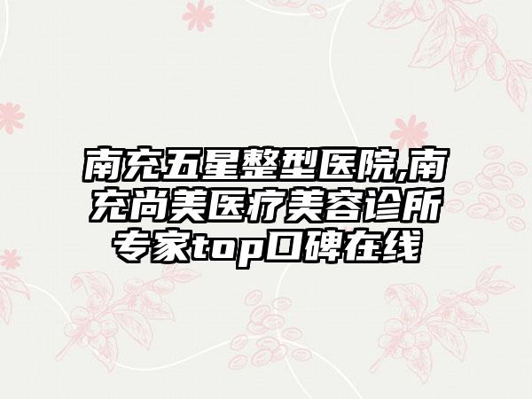 南充五星整型医院,南充尚美医疗美容诊所专家top口碑在线