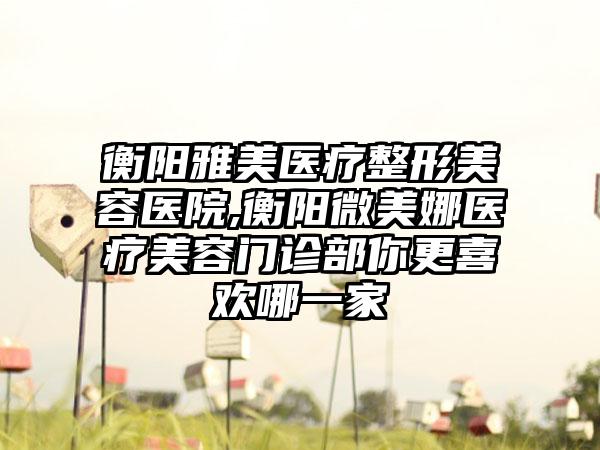 衡阳雅美医疗整形美容医院,衡阳微美娜医疗美容门诊部你更喜欢哪一家