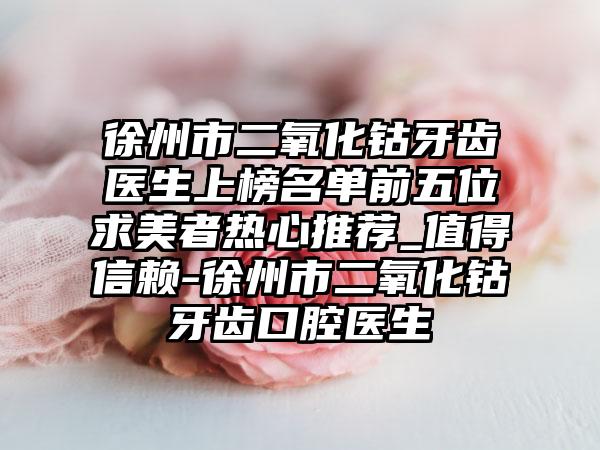 徐州市二氧化钴牙齿医生上榜名单前五位求美者热心推荐_值得信赖-徐州市二氧化钴牙齿口腔医生