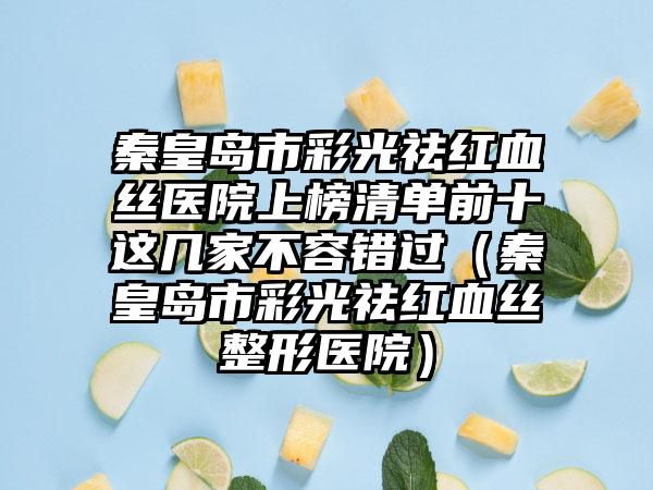 秦皇岛市彩光祛红血丝医院上榜清单前十这几家不容错过（秦皇岛市彩光祛红血丝整形医院）