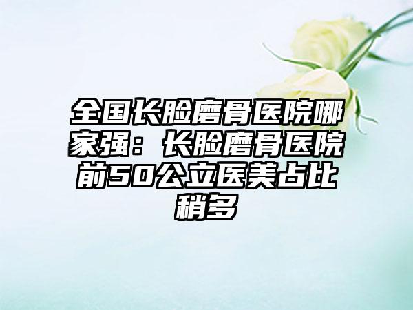 全国长脸磨骨医院哪家强：长脸磨骨医院前50公立医美占比稍多