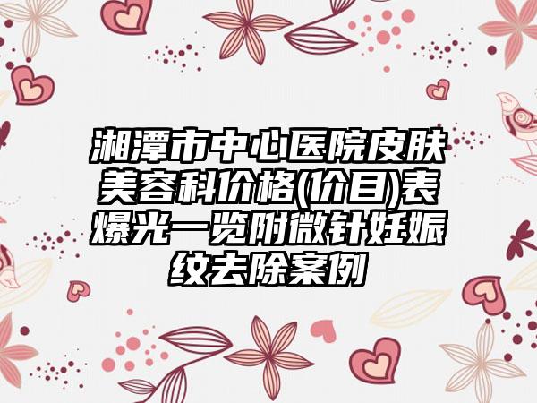 湘潭市中心医院皮肤美容科价格(价目)表爆光一览附微针妊娠纹去除案例