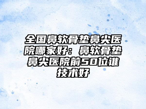 全国鼻软骨垫鼻尖医院哪家好：鼻软骨垫鼻尖医院前50位谁技术好