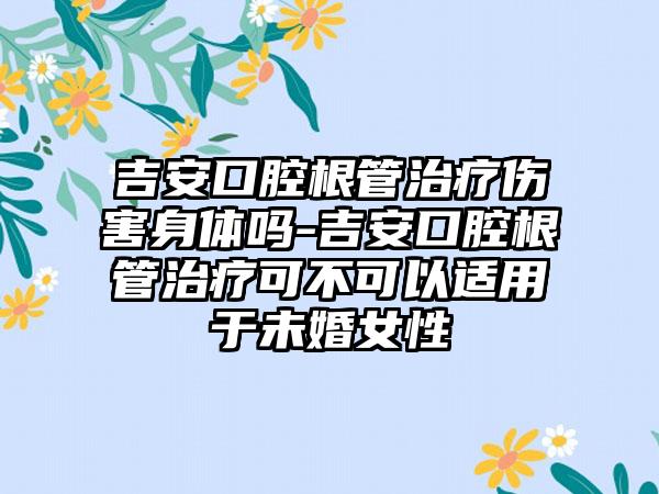 吉安口腔根管治疗伤害身体吗-吉安口腔根管治疗可不可以适用于未婚女性