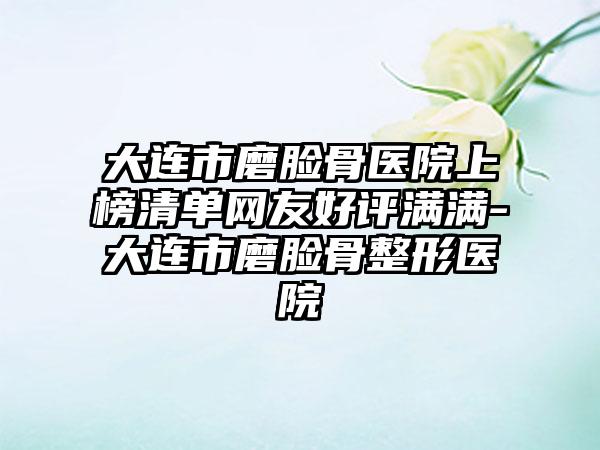 大连市磨脸骨医院上榜清单网友好评满满-大连市磨脸骨整形医院