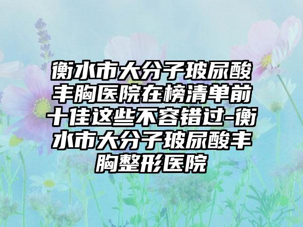 衡水市大分子玻尿酸丰胸医院在榜清单前十佳这些不容错过-衡水市大分子玻尿酸丰胸整形医院