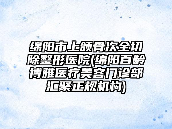 绵阳市上颌骨次全切除整形医院(绵阳百龄博雅医疗美容门诊部汇聚正规机构)