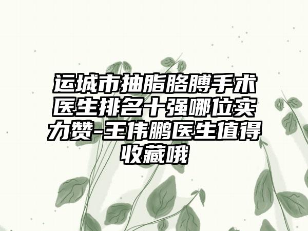 运城市抽脂胳膊手术医生排名十强哪位实力赞-王伟鹏医生值得收藏哦