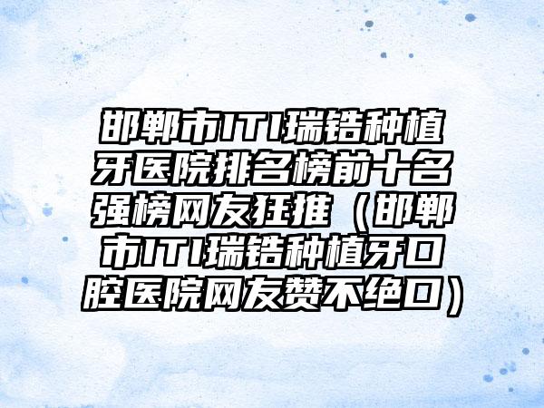 邯郸市ITI瑞锆种植牙医院排名榜前十名强榜网友狂推（邯郸市ITI瑞锆种植牙口腔医院网友赞不绝口）