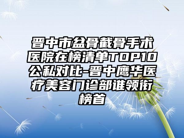 晋中市盆骨截骨手术医院在榜清单TOP10公私对比-晋中鹰华医疗美容门诊部谁领衔榜首