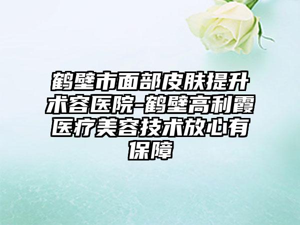 鹤壁市面部皮肤提升术容医院-鹤壁高利霞医疗美容技术放心有保障