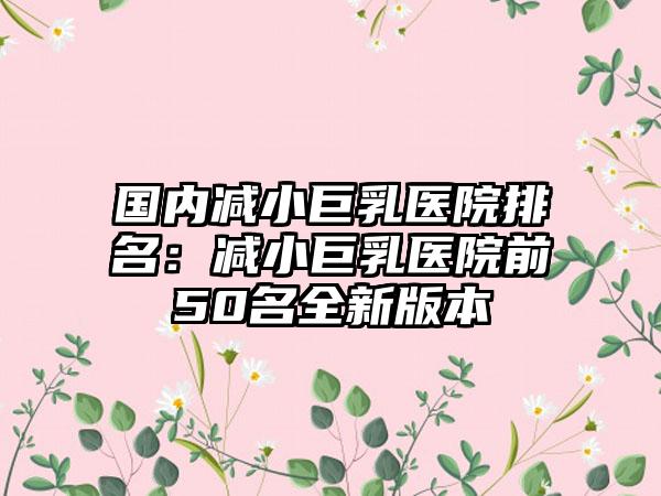 国内减小巨乳医院排名：减小巨乳医院前50名全新版本