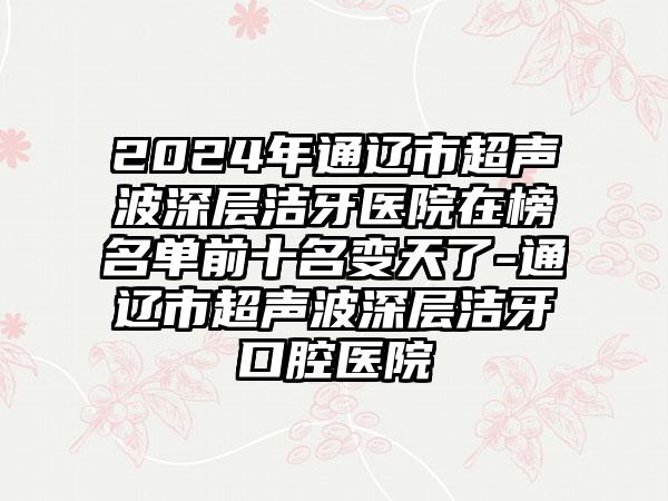 2024年通辽市超声波深层洁牙医院在榜名单前十名变天了-通辽市超声波深层洁牙口腔医院