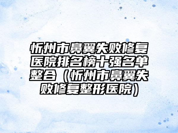 忻州市鼻翼失败修复医院排名榜十强名单整合（忻州市鼻翼失败修复整形医院）