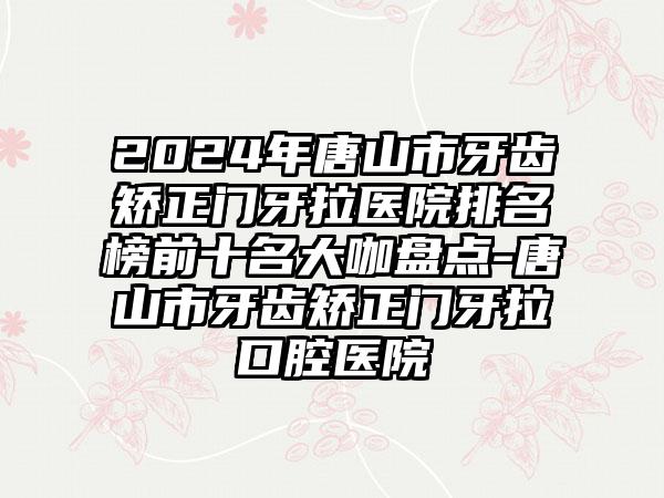 2024年唐山市牙齿矫正门牙拉医院排名榜前十名大咖盘点-唐山市牙齿矫正门牙拉口腔医院