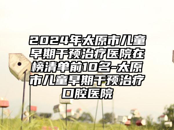 2024年太原市儿童早期干预治疗医院在榜清单前10名-太原市儿童早期干预治疗口腔医院