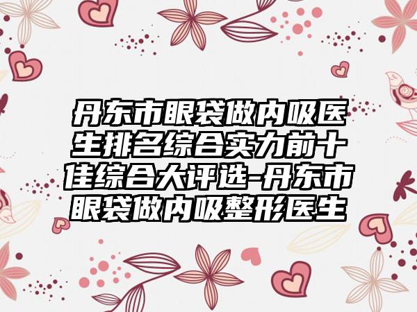 丹东市眼袋做内吸医生排名综合实力前十佳综合大评选-丹东市眼袋做内吸整形医生