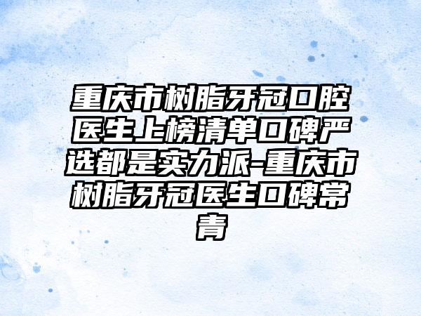 重庆市树脂牙冠口腔医生上榜清单口碑严选都是实力派-重庆市树脂牙冠医生口碑常青