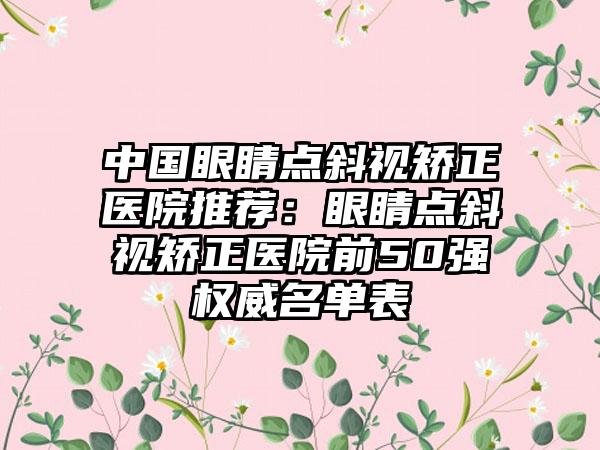 中国眼睛点斜视矫正医院推荐：眼睛点斜视矫正医院前50强权威名单表