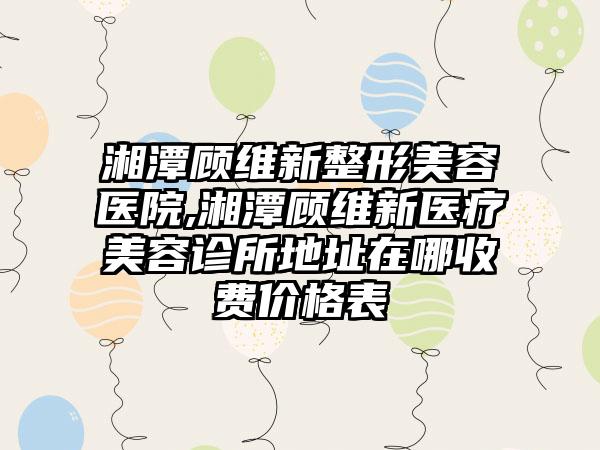 湘潭顾维新整形美容医院,湘潭顾维新医疗美容诊所地址在哪收费价格表