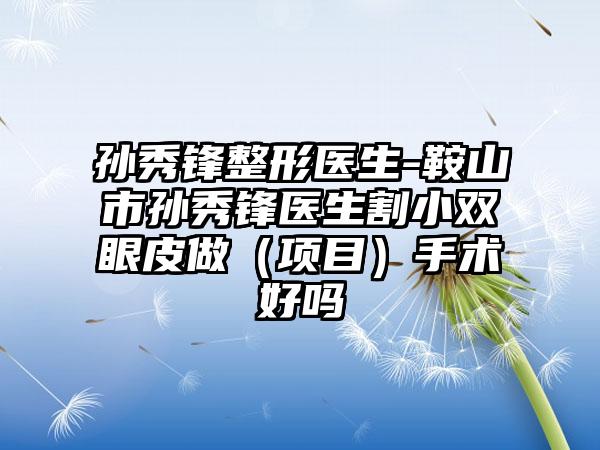 孙秀锋整形医生-鞍山市孙秀锋医生割小双眼皮做（项目）手术好吗