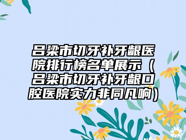 吕梁市切牙补牙龈医院排行榜名单展示（吕梁市切牙补牙龈口腔医院实力非同凡响）