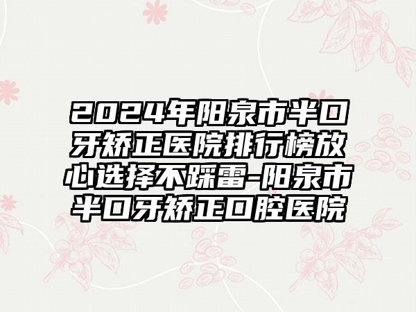 2024年阳泉市半口牙矫正医院排行榜放心选择不踩雷-阳泉市半口牙矫正口腔医院